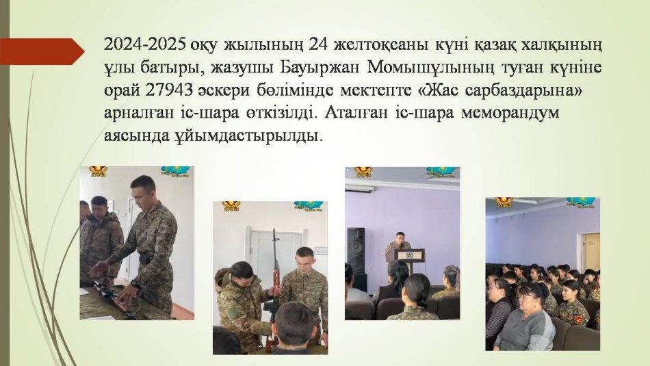 2024-2025 оқу жылының 24 желтоқсаны күні қазақ халқының ұлы батыры, жазушы Бауыржан Момышұлының туған күніне орай 27943 әскери бөлімінде мектепте «Жас сарбаздарына» арналған іс-шара өткізілді. Аталған іс-шара меморандум аясында ұйымдастырылды.