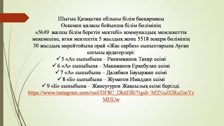 «№49  жалпы білім беретін мектебі» коммуналдық мемлекеттік мекемесіне, яғни мектептің 5 жылдық және 5518 әскери бөлімінің  30 жылдық мерейтойына орай «Жас сарбаз» сыныптарына Ауған соғысы ардагерлері: